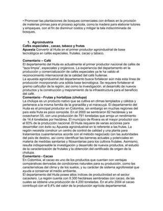 • Promover las plantaciones de bosques comerciales con énfasis en la provisión 
de materias primas para el proceso agrícola, como la madera para elaborar tutores 
y empaques, con el fin de disminuir costos y mitigar la tala indiscriminada de 
bosques. 
1. Agroindustria 
Cafés especiales , cacao, tabaco y frutas 
Apuesta Convertir al Huila en el primer productor agroindustrial de base 
tecnológica en cafés especiales, frutales, cacao y tabaco. 
Comentario – Café 
El departamento del Huila es actualmente el primer productor nacional de cafés de 
“taza limpia”, especiales y orgánicos. La experiencia del departamento en la 
producción y comercialización de cafés especiales ya le ha valido el 
reconocimiento internacional de la calidad del café huilense. 
La apuesta agroindustrial del departamento busca fortalecer aún más esta línea de 
producción incorporando una sólida base tecnológica. Se requiere fortalecer el 
gremio caficultor de la región, así como la investigación, el desarrollo de nuevos 
productos y la construcción y mejoramiento de la infraestructura para el beneficio 
del café. 
Comentario - Frutas y hortalizas (cholupa) 
La cholupa es un producto nativo que se cultiva en climas templados y cálidos y 
pertenece a la misma familia de la granadilla y el maracuyá. El departamento del 
Huila es el principal productor en Colombia, sin embargo en muchas regiones del 
país esta fruta es poco conocida. En el 2000 se sembraron 82 hectáreas y se 
cosecharon 55, con una producción de 791 toneladas que arroja un rendimiento 
de 14,4 toneladas por hectárea. El municipio de Rivera es el mayor productor con 
el 83% de la producción nacional. El Huila requiere de varias acciones para 
desarrollar con éxito su Apuesta agroindustrial en lo referente a las frutas. La 
región necesita construir un centro de control de calidad y una planta para 
tratamientos cuarentenarios acorde con el método negociado con las autoridades 
del país de destino, así como identificar las barreras actuales y potenciales en 
materia de medidas sanitarias y fitosanitarias para los cultivos frutales. Asimismo, 
resulta indispensable la investigación y desarrollo de nuevos productos, el estudio 
de la caracterización de frutales y la obtención del certificado de origen de la 
cholupa. 
Comentario - Cacao 
En Colombia, el cacao es uno de los productos que cuentan con ventajas 
comparativas derivadas de condiciones naturales para su producción, como las 
características del clima y de los suelos, y su carácter de sistema agroforestal que 
ayuda a conservar el medio ambiente. 
El departamento del Huila posee altos índices de productividad en el sector 
cacaotero. La región cuenta con 9.300 hectáreas sembradas con cacao, de las 
cuales se obtiene una producción de 4.200 toneladas. En el año 2004 el cacao 
contribuyó con el 9,4% del valor de la producción agrícola departamental. 
 