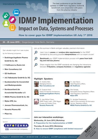 Join us this summer in Berlin and gain valuable, practical information:
		Learn how to assess and analyse data requirements for the IDMP
­standards by discussing possible interpretations with our expert on-site!
		Benchmark your IDMP Implementation process with peers from both
big and mid-size pharma
		Share insights how the IDMP standards are changing the interactions
between IT-Systems, company functions and regulatory agencies
International Conference
24 – 25 June 2015 | Steigenberger Hotel Berlin, Germany
Join our interactive workshops:
Wednesday, 24 June 2015 | Workshop
A: Preparation for the implementation of IDMP
Thursday, 25 June 2015 | Workshop
B: How to ensure IDMP compliance with limited resources?
Gain valuable insight from case studies
by the following companies:
•	 Boehringer-Ingelheim Pharma
GmbH  Co. KG
•	 F. Hoffmann-La Roche Ltd.
•	 Marr Consultancy Ltd
•	 GE Healthcare
•	 A.E.Tiefenbacher GmbH  Co. KG
•	 Bundesinstitut für Arzneimittel
und Medizinprodukte
•	 Bundesverband der
Arzneimittel-Hersteller e.V.
•	 MEDA Pharma GmbH  Co. KG
•	 Mylan EPD, Inc.
•	 Janssen Pharmaceuticals, Inc.
•	 Novartis Pharma AG
•	 Pfizer Inc.
To Register | T +49 (0)30 20 91 33 88 | F +49 (0)30 20 91 33 88 | E eq@iqpc.de | www.IDMP-implementation-conference.com
Sponsors:
Sa
v
e
up
to
€
400,-w
ith
our
Early
Birds
ifyou
book
and
pay
by
17
April2015!
Dr. Andrew Marr,
Managing Director,
Marr Consultancy Ltd
Dr. Susanne Koch,
Head of Enterprise Architecture,
Boehringer-Ingelheim Pharma
GmbH
Dr. Jean-Michel Cahen,
IDMP Project Lead – DRA Region
Europe and Greater China,
Novartis Pharma AG
Highlight Speakers:
Dr. Jose Falcon,
Head Regulatory Affairs,
GE Healthcare
Elke Schydlo,
Associated Director Regulatory Affairs
Head Regulatory Operations,
Mylan EPD
Dr. Jaroslava Paraskevova,
Head of Documentation  Information
Service, Regulatory Affairs,
MEDA Pharma GmbH  Co. KG
How to cover gaps for IDMP implementation till July 1st
2016
The best conference to get the latest
updates on IDMP from regulatory bodies 
benchmark your preparation with peers
from the pharma industry
 