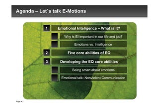 Agenda – Let`s talk E-Motions


            1    Emotional Inteligence – What is it?

                    Why is EI important in our life and job?

                          Emotions vs. Intelligence

            2         Five core abilities of EQ

            3     Developing the EQ core abilities

                         Being smart about emotions

                  Emotional talk: Nonviolent Communication




Page  1
 