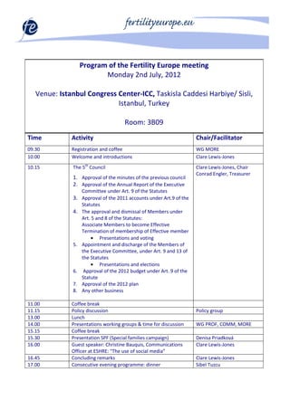 Program of the Fertility Europe meeting
                          Monday 2nd July, 2012

   Venue: Istanbul Congress Center-ICC, Taskisla Caddesi Harbiye/ Sisli,
                            Istanbul, Turkey

                                      Room: 3B09
Time          Activity                                                Chair/Facilitator
09.30         Registration and coffee                                 WG MORE
10.00         Welcome and introductions                               Clare Lewis-Jones
10.15         The 5th Council                                         Clare Lewis-Jones, Chair
                                                                      Conrad Engler, Treasurer
              1. Approval of the minutes of the previous council
              2. Approval of the Annual Report of the Executive
                   Committee under Art. 9 of the Statutes
              3.   Approval of the 2011 accounts under Art.9 of the
                   Statutes
              4.   The approval and dismissal of Members under
                   Art. 5 and 8 of the Statutes:
                   Associate Members to become Effective
                   Termination of membership of Effective member
                        • Presentations and voting
              5.   Appointment and discharge of the Members of
                   the Executive Committee, under Art. 9 and 13 of
                   the Statutes
                        • Presentations and elections
              6.    Approval of the 2012 budget under Art. 9 of the
                   Statute
              7.   Approval of the 2012 plan
              8.   Any other business

11.00         Coffee break
11.15         Policy discussion                                       Policy group
13.00         Lunch
14.00         Presentations working groups & time for discussion      WG PROF, COMM, MORE
15.15         Coffee break
15.30         Presentation SPF (Special families campaign)            Denisa Priadková
16.00         Guest speaker: Christine Bauquis, Communications        Clare Lewis-Jones
              Officer at ESHRE: "The use of social media”
16.45         Concluding remarks                                      Clare Lewis-Jones
17.00         Consecutive evening programme: dinner                   Sibel Tuzcu
 