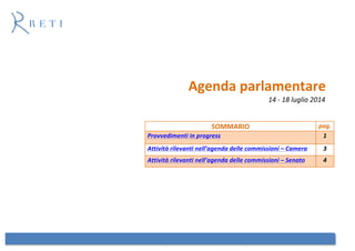 Agenda parlamentare
14 - 18 luglio 2014
SOMMARIO pag.
Provvedimenti in progress 1
Attività rilevanti nell’agenda delle commissioni – Camera 3
Attività rilevanti nell’agenda delle commissioni – Senato 4
 