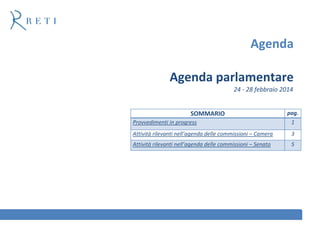 Agenda
Agenda parlamentare
24 - 28 febbraio 2014

SOMMARIO

pag.

Provvedimenti in progress

1

Attività rilevanti nell’agenda delle commissioni – Camera

3

Attività rilevanti nell’agenda delle commissioni – Senato

5

 