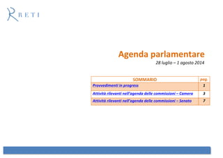  
	
  
Agenda	
  parlamentare	
  
28	
  luglio	
  –	
  1	
  agosto	
  2014	
  
	
  
	
  
	
  
	
  
	
  
	
  
	
  
	
  
	
  
	
  
	
  
	
  
	
  
	
  
	
  
	
  
	
  
SOMMARIO	
   pag.	
  
Provvedimenti	
  in	
  progress	
   1	
  
Attività	
  rilevanti	
  nell’agenda	
  delle	
  commissioni	
  –	
  Camera	
   3	
  
Attività	
  rilevanti	
  nell’agenda	
  delle	
  commissioni	
  –	
  Senato	
   7	
  
 