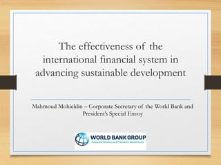 The effectiveness of the
international financial system in
advancing sustainable development
Mahmoud Mohieldin – Corporate Secretary of the World Bank and
President’s Special Envoy
 