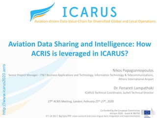 Co-funded by the European Commission
Horizon 2020 - Grant # 780792
Aviation Data Sharing and Intelligence: How
ACRIS is leveraged in ICARUS?
Nikos Papagiannopoulos
Senior Project Manager - IT&T Business Applications and Technology, Information Technology & Telecommunications,
Athens International Airport
Dr. Fenareti Lampathaki
ICARUS Technical Coordinator, Suite5 Technical Director
Aviation-driven Data Value Chain for Diversified Global and Local Operations
ICT-14-2017: Big Data PPP: cross-sectorial and cross-lingual data integration and experimentation
27th ACRIS Meeting, London, February 25th-27th, 2020
http://www.icarus2020.aero
 