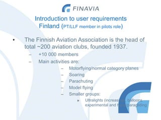 Introduction to user requirements
Finland (PT/LLF member in pilots role)
• The Finnish Aviation Association is the head of
total ~200 aviation clubs, founded 1937.
– +10 000 members
– Main activities are:
– Motorflying/normal category planes
– Soaring
– Parachuting
– Model flying
– Smaller groups:
» Ultralights (increasing), balloons
experimental and hang/paragliding
 