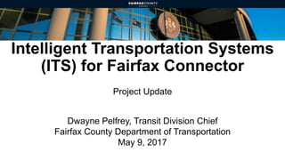 Intelligent Transportation Systems
(ITS) for Fairfax Connector
Project Update
Dwayne Pelfrey, Transit Division Chief
Fairfax County Department of Transportation
May 9, 2017
 