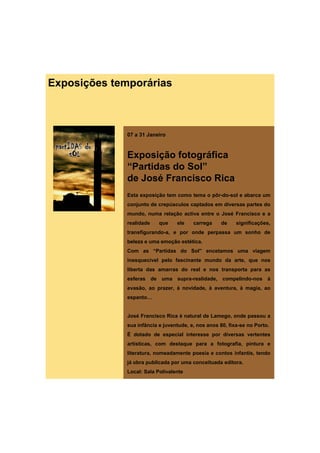 Exposições temporárias



              07 a 31 Janeiro


              Exposição fotográfica
              “Partidas do Sol”
              de José Francisco Ri
              d J éF        i   Rica
              Esta exposição tem como tema o pôr-do-sol e abarca um
              conjunto de crepúsculos captados em diversas partes do
              mundo, numa relação activa entre o José Francisco e a
              realidade    que    ele    carrega     de    significações,
              transfigurando-a, e por onde perpassa um sonho de
              beleza e uma emoção estética.
              Com as “Partidas do Sol” encetamos uma viagem
              inesquecível pelo fascinante mundo da arte, que nos
              liberta das amarras do real e nos transporta para as
              esferas d
                f     de uma supra-realidade, compelindo-nos à
                                      lid d        li d
              evasão, ao prazer, à novidade, à aventura, à magia, ao
              espanto…


              José Francisco Rica é natural de Lamego, onde passou a
              sua infância e juventude, e, nos anos 80, fixa-se no Porto.
              É dotado de especial interesse por diversas vertentes
              artísticas, com destaque para a fotografia, pintura e
              literatura, nomeadamente poesia e contos infantis, tendo
              já obra publicada por uma conceituada editora.
              Local: Sala Polivalente
 