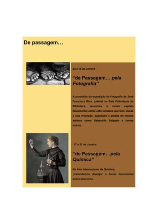 De passagem…



               03 a 15 de Janeiro


               “de Passagem… pela
               Fotografia”

               A propósito da exposição de fotografia de José
               Francisco Rica, patente na Sala Polivalente da
               Biblioteca,   reunimos   o   nosso    espólio
               documental sobre esta temática que tem, desde
                                              q      ,
               a sua invenção, suscitado a paixão de muitos
               artistas como Sebastião Salgado e tantos
               outros.




               17 a 31 de Janeiro


               “de Passagem…pela
               Química”
               No Ano Internacional da Química,
               pretendemos divulgar o fundo documental
               sobre este tema.
 