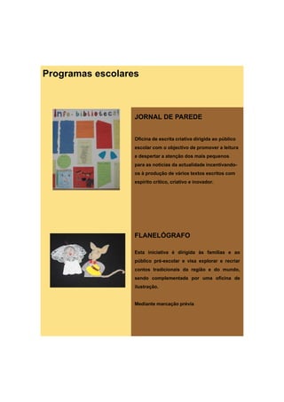 Programas escolares



                  JORNAL DE PAREDE


                  Oficina de escrita criativa dirigida ao público
                  escolar com o objectivo de promover a leitura
                  e despertar a atenção dos mais pequenos
                  para as notícias da actualidade incentivando-
                  os à produção de vários textos escritos com
                  espírito crítico, criativo e inovador.




                  FLANELÓGRAFO

                  Esta iniciativa é dirigida às famílias e ao
                  público pré-escolar e visa explorar e recriar
                  contos tradicionais da região e do mundo,
                  sendo complementada por uma oficina de
                  ilustração.


                  Mediante marcação prévia
 