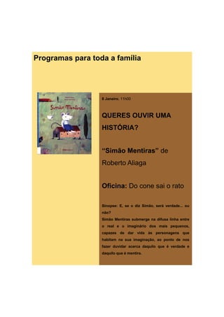 Programas para toda a família




                  8 Janeiro, 11h00



                  QUERES OUVIR UMA
                  HISTÓRIA?


                  “Simão Mentiras” de
                  Roberto Aliaga


                  Oficina: Do cone sai o rato

                  Sinopse: E, se o diz Simão, será verdade... ou
                  não?
                  Simão Mentiras submerge na difusa linha entre
                  o real e o imaginário dos mais pequenos,
                  capazes de dar vida às personagens que
                  habitam na sua imaginação, ao ponto de nos
                  fazer duvidar acerca daquilo que é verdade e
                  daquilo que é mentira.
 