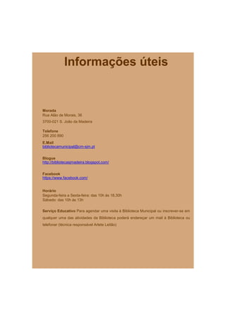 Informações úteis


Morada
Rua Alão de Morais, 36
3700-021 S. João da Madeira

Telefone
256 200 890
E.Mail
bibliotecamunicipal@cm-sjm.pt


Blogue
http://bibliotecasjmadeira.blogspot.com/


Facebook
https://www.facebook.com/


Horário
Segunda-feira a Sexta-feira: das 10h às 18,30h
Sábado: das 10h às 13h

Serviço Educativo Para agendar uma visita à Biblioteca Municipal ou inscrever-se em
qualquer uma das atividades da Biblioteca poderá endereçar um mail à Biblioteca ou
telefonar (técnica responsável Arlete Leitão)
 