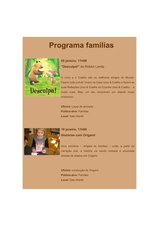 Programa famílias
   05 janeiro, 11h00
   “Desculpa!” de Robert Landa


   O Urso e o Coelho são os melhores amigos do Mundo.
   Fazem tudo juntos! Vivem na Casa Urso & Coelho e fazem as
   suas Refeições Urso & Coelho na Cozinha Urso & Coelho… e
   muito mais. Mas, um dia, encontram um objecto muito
   misterioso.


   Oficina: Laços de amizade
   Público-alvo: Famílias
   Local: Sala infantil



   19 janeiro, 11h00
   Histórias com Origami


   Uma iniciativa – dirigida às famílias – onde, a partir da
   narração oral, a história vai sendo contada e encenada
   através de objetos em Origami.




   Oficina: construção de Origami
   Público-alvo: Famílias
   Local: Sala Infantil
 