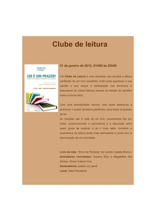 Clube de leitura

  31 de janeiro de 2013, 21H00 às 22h00


  Um Clube de Leitura é uma atividade, que envolve a leitura
  partilhada de um livro escolhido, onde pode expressar a sua
  opinião e que requer a participação nos encontros e
  descoberta de outras leituras através do debate de opiniões
  sobre os livros lidos.


  Com uma periodicidade mensal, este clube destina-se a
  promover o prazer da leitura partilhada, para todos os gostam
  de ler.
  As reuniões são à volta de um livro, previamente lido por
  todos, proporcionando a convivência e a discussão entre
  quem gosta de explorar e de ir mais além, tornando a
  experiência da leitura ainda mais estimulante e conta com a
  dinamização de um convidado.




  Livro do mês: “Amor de Perdição” de Camilo Castelo Branco
  Animadores convidados: Susana Silva e Magalhães dos
  Santos, Grupo Cultura Viva
  Destinatários: público em geral
  Local: Sala Polivalente
 