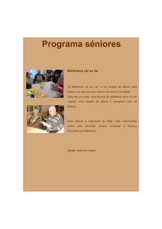 Programa séniores

     Biblioteca vai ao lar



     “A Biblioteca vai ao Lar” é um projeto de leitura para
     idosos que decorre nos centros de idosos da cidade.
     Uma vez por mês, uma técnica da biblioteca vai a um lar
     realizar uma sessão de leitura e conversar com os
     idosos.




     Para efetuar a marcação ou obter mais informações
     sobre     esta   atividade   deverá   contactar   o   Serviço
     Educativo da Biblioteca.




     Local: Lares da cidade
 