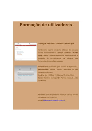 Formação de utilizadores



        Serviços on-line da biblioteca municipal


        Tendo como objetivo principal a utilização dos serviços
        on-line, nomeadamente, o Catálogo Coletivo e o Fundo
        Local Digital, a Biblioteca Municipal, pretende facilitar a
        aquisição    de   conhecimentos,      na   utilização   das
        ferramentas de consulta e pesquisa.


        Destinatários: público em geral (mínimo de 4 pessoas).
        Periodicidade: mensal, primeira sexta-feira do mês
        (excetuando Agosto).
        Horário: das 10h00 às 11h00 e das 17h00 às 18h00
        Local: Biblioteca Municipal Dr. Renato Araújo, S. João
        da Madeira




        Inscrição: Gratuita (mediante marcação prévia), através
        do telefone 256 200 890 ou
        e-mail: bibliotecamunicipal@cm-sjm.pt
 