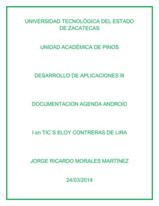 UNIVERSIDAD TECNOLÓGICA DEL ESTADO
DE ZACATECAS
UNIDAD ACADÉMICA DE PINOS
DESARROLLO DE APLICACIONES III
DOCUMENTACION AGENDA ANDROID
I en TIC´S ELOY CONTRERAS DE LIRA
JORGE RICARDO MORALES MARTÍNEZ
24/03/2014
 