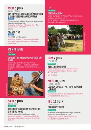 2 I malakoff et ses alentours
12H
tout public
FÊTONS JARDINS
Spécial Olympiades du Potager ! Pique-nique, fanfare,
petit train, animations, jeux …
Parc de la Roche - Association Les Idéelles www.
olympiades-du-potager.com
DIM 7 JUIN
12H-18H30
tout public
REPAS RÉUNIONAIS
Maison des haubans – 1 bis boulevard de Berlin
Association Colobane Gouye Mouride. Résa :
06.13.09.15.51
Tarif : 0/8/15 €
MER 10 JUIN
14H00 – 18H00
LES RDV DU CAMT’ART : GUINGUETTE
LUDIQUE
tout public
Association Les Am’arts – devant Gymnase Malakoff IV
Tél : 06.50.37.31.72 - Entrée libre
JEU 11 JUIN
16H30 – 20H
FRAICH’ATTITUDE
tout public
Un moment pour déguster et échanger autour des
questions d’alimentation et de santé.
Collège Sophie Germain et Mail Pablo Picasso
Tél : ALLO Nantes 02.40.41.90.00
SAM 6 JUIN
14H30-17H
tout public
ATELIER D’INITIATION MUSIQUE DE
L’INDE DU NORD
Initiation au chant dhrupad ou aux tablas.
Maison des haubans – 1 bis boulevard de Berlin
Association Uthana. Infos et résa : 07.81.38.87.66.
Tarif : 15€
MER 3 JUIN
14H00 - 18H00
LES RDV DU CAMT’ART : RÉALISATION
D’UNE FRESQUE PARTICIPATIVE
ENFANTS
Peinture, pochoir, collages, dessins.. sur la thématique
du jardin ! Avec Grand Egle.
Association Les Am’arts – Place Rosa Parks - Tél :
06.50.37.31.72 - Entrée libre
15H30
SÉANCE CINÉ
ENFANTS
Film (1h30) suivi d’un goûter
Maison des haubans – 1 bis boulevard de Berlin.
Association Peuple et culture. Tél : 09.61.58.42.71 -
Entrée Libre
VEN 5 JUIN
20H30
tout public
CONCERT DE MUSIQUE DE L’INDE DU
NORD
Sitar et tabla, chant dhrupad et pakhawaj.
Maison des haubans – 1 bis boulevard de Berlin
Association Uthana. Infos et résa : 07.81.38.87.66.
Tarif : 7€
(©AssociationUthanaw)
(©Équipedequartier–VilledeNantes)
 