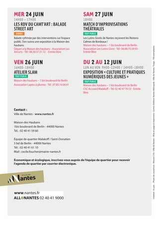 Contact :
Ville de Nantes - www.nantes.fr
Maison des Haubans
1bis boulevard de Berlin - 44000 Nantes
Tél. : 02 40 41 59 60
Équipe de quartier Malakoff / Saint-Donatien
5 bd de Berlin - 44000 Nantes
Tél. : 02 40 41 61 10
Mail : cecile.foucher@mairie-nantes.fr
Économique et écologique, inscrivez-vous auprès de l’équipe de quartier pour recevoir
l’agenda de quartier par courrier électronique.
Création :Vupar…Photodecouverture:MissionCiTé/VilledeNantes-Miseenpageetimpression :Centred’éditionNantesMétropole-VilledeNantes.Tirage :700exemplaires.
SAM 27 JUIN
18H00
MATCH D’IMPROVISATIONS
THÉÂTRALES
tout public
Les Lutins Givrés de Nantes reçoivent les Restons
Calmes de Bordeaux !
Maison des haubans – 1 bis boulevard de Berlin.
Association Les Lutins Givré - Tél : 06.88.75.59.93 -
Entrée libre
DU 2 AU 12 JUIN
LUN au VEN 9H00-12H00 / 14H00-18H00
EXPOSITION « CULTURE ET PRATIQUES
NUMÉRIQUES DES JEUNES »
tout public
Maison des haubans – 1 bis boulevard de Berlin
CSC Accoord Malakoff – Tél. 02 40 47 70 53 - Entrée
libre
MER 24 JUIN
14H00 – 17H00
LES RDV DU CAMT’ART : BALADE
STREET ART
JEUNES
Balade rythmée par des interventions sur l’espace
public. S’en suivra une exposition à la Maison des
haubans.
Départ à la Maison des haubans - Association Les
Am’arts - Tél : 06.50.37.31.72 - Entrée libre
VEN 26 JUIN
16H00-18H00
ATELIER SLAM
tout public
Maison des haubans – 1 bis boulevard de Berlin
Association Lapins à plumes - Tél : 07.85.16.64.41
 