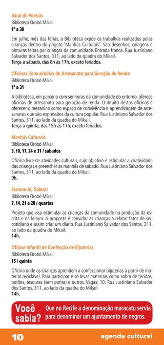 Varal de Poesias
Biblioteca Orobó Mikail
1º a 30
Em julho, mês das férias, a Biblioteca expõe os trabalhos realizados pelas
crianças dentro do projeto ‘Manhãs Culturais’. São desenhos, colagens e
pinturas feitas por crianças da comunidade. Entrada franca. Rua Justiniano
Salvador dos Santos, 311, ao lado da quadra do Mikail.
Terça a sábado, das 8h às 17h, exceto feriados.

Oficinas Comunitárias de Artesanato para Geração de Renda
Biblioteca Orobó Mikail
1º a 31
A biblioteca, em parceria com senhoras da comunidade do entorno, oferece
oficinas de artesanato para geração de renda. O intuito destas oficinas é
oferecer o mezanino como espaço de convivência e aprendizagem de arte-
sanatos que são expressões da cultura popular. Rua Justiniano Salvador dos
Santos, 311, ao lado da quadra do Mikail.
Terça a quinta, das 15h às 17h, exceto feriados.

Manhãs Culturais
Biblioteca Orobó Mikail
3, 10, 17, 24 e 31 / sábados
Oficina livre de atividades culturais, cujo objetivo é estimular a criatividade
das crianças e preencher as manhãs de sábado. Rua Justiniano Salvador dos
Santos, 311, ao lado da quadra do Mikail.
9h.

Escreve Aí, Galera!
Biblioteca Orobó Mikail
7, 14, 21 e 28 / quartas
Projeto que visa estimular as crianças da comunidade na produção da es-
crita e na leitura. A proposta é convidar as crianças a relatar fatos de seu
cotidiano e assim criar um diário. Rua Justiniano Salvador dos Santos, 311,
ao lado da quadra do Mikail.
14h.

Oficina Infantil de Confecção de Bijuterias
Biblioteca Orobó Mikail
15 / quinta
Oficina onde as crianças aprendem a confeccionar bijuterias a partir de ma-
terial reciclável. Para participar é só levar materiais como sobra de tecidos,
botões, tesouras (sem ponta) e outros. Vagas: 10. Rua Justiniano Salvador
dos Santos, 311, ao lado da quadra do Mikail.
14h.


  Você             Que no Recife a denominação maracatu servia
  sabia?           para denominar um ajuntamento de negros.


10                                               agenda cultural
 