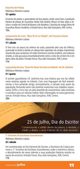 Encontro de Poetas
Biblioteca Monteiro Lobato
15 / quinta
Encontro de poetas e apreciadores da boa poesia, tendo como foco a produção
literária de poetas de Guarulhos. Neste mês, Ibrahim Khouri irá falar sobre o es-
critor e criador da Central de Boatos e do Xeroletra. Colunista do antigo Diário de
Guarulhos Álvaro Levadinha. Entrada franca. Rua João Gonçalves, 439, Centro.
15h.

Lançamento do Livro: “Bem-Te-Vi na Cidade”, de Francisco Grosso
Biblioteca Monteiro Lobato
17 / sábado
O livro traz um pouco da vivência do autor, passando pela casa da infância,
juventude no litoral e dando um abraço bem apertado nos amigos importantes
através dos seus acrósticos. Em todo momento o escritor enaltece, com palavras
simples, a vida que passa encantadoramente como a visita de um bem-te-vi em
plena selva de pedra. Entrada franca. Rua João Gonçalves, 439, Centro.
17h.

Lançamento do Livro: “Como Se Tornar Um Asno no Volante”, de J.R. Jerônimo
Biblioteca Monteiro Lobato
21 / quarta
O escritor guarulhense J.R. Jerônimo traz uma história que nos faz refletir
como estamos agindo no trânsito. Com uma linguagem de fácil entendi-
mento, o livro pretende atingir, principalmente, a camada mais jovem da
população, formando assim não somente motoristas mas cidadãos respon-
sáveis. Enfim, o livro traz um jeito divertido de conscientizar cada motorista
e contribuir para um trânsito melhor. Mais informações no www.jrjeronimo.
com.br. Entrada franca. Rua João Gonçalves, 439, Centro.
20h.




1° Encontro de Escritores Guarulhenses
Biblioteca Monteiro Lobato
24 / sábado
Em comemoração ao Dia Nacional do Escritor, a Secretaria de Cultura pro-
move o 1° Encontro de Escritores Guarulhenses, onde o incentivo à leitura,
o descobrimento de novos talentos e suas produções literárias estarão na
pauta do encontro. Entrada franca. Rua João Gonçalves, 439, Centro.
17h.

programação julho                                                           11
 
