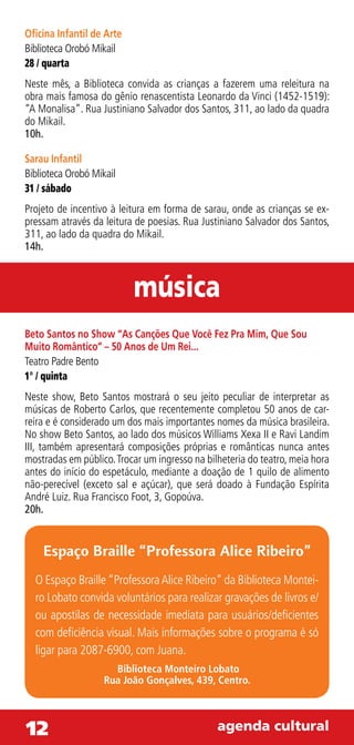 Oficina Infantil de Arte
Biblioteca Orobó Mikail
28 / quarta
Neste mês, a Biblioteca convida as crianças a fazerem uma releitura na
obra mais famosa do gênio renascentista Leonardo da Vinci (1452-1519):
“A Monalisa”. Rua Justiniano Salvador dos Santos, 311, ao lado da quadra
do Mikail.
10h.

Sarau Infantil
Biblioteca Orobó Mikail
31 / sábado
Projeto de incentivo à leitura em forma de sarau, onde as crianças se ex-
pressam através da leitura de poesias. Rua Justiniano Salvador dos Santos,
311, ao lado da quadra do Mikail.
14h.



                           música
Beto Santos no Show “As Canções Que Você Fez Pra Mim, Que Sou
Muito Romântico” – 50 Anos de Um Rei...
Teatro Padre Bento
1° / quinta
Neste show, Beto Santos mostrará o seu jeito peculiar de interpretar as
músicas de Roberto Carlos, que recentemente completou 50 anos de car-
reira e é considerado um dos mais importantes nomes da música brasileira.
No show Beto Santos, ao lado dos músicos Williams Xexa II e Ravi Landim
III, também apresentará composições próprias e românticas nunca antes
mostradas em público. Trocar um ingresso na bilheteria do teatro, meia hora
antes do início do espetáculo, mediante a doação de 1 quilo de alimento
não-perecível (exceto sal e açúcar), que será doado à Fundação Espírita
André Luiz. Rua Francisco Foot, 3, Gopoúva.
20h.


    Espaço Braille “Professora Alice Ribeiro”
  O Espaço Braille “Professora Alice Ribeiro” da Biblioteca Montei-
  ro Lobato convida voluntários para realizar gravações de livros e/
  ou apostilas de necessidade imediata para usuários/deficientes
  com deficiência visual. Mais informações sobre o programa é só
  ligar para 2087-6900, com Juana.
                      Biblioteca Monteiro Lobato
                    Rua João Gonçalves, 439, Centro.



12                                             agenda cultural
 