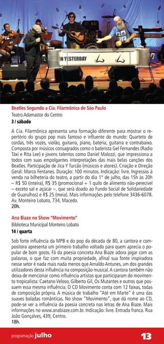 Beatles Segundo a Cia. Filarmônica de São Paulo
Teatro Adamastor do Centro
3 / sábado
A Cia. Filarmônica apresenta uma formação diferente para mostrar o re-
pertório do grupo pop mais famoso e influente do mundo: Quarteto de
cordas, três vozes, violão, guitarra, piano, bateria, guitarra e contrabaixo.
Composta por músicos consagrados como o baterista Gel Fernandes (Radio
Táxi e Rita Lee) e jovens talentos como Daniel Malozzi, que impressiona a
todos com suas empolgantes interpretações das mais belas canções dos
Beatles. Participação de Jica Y Turcão (músicos e atores). Criação e Direção
Geral: Marco Fentanes. Duração: 100 minutos. Indicação: livre. Ingressos à
venda na bilheteria do teatro, a partir do dia 1° de julho, das 15h às 20h
– R$ 50 (inteira), R$ 35 (promocional + 1 quilo de alimento não-perecível
– exceto sal e açúcar –, que será doado ao Fundo Social de Solidariedade
de Guarulhos) e R$ 25 (meia). Mais informações pelo telefone 3436-6078.
Av. Monteiro Lobato, 734, Macedo.
20h.

Ana Biaze no Show “Movimento”
Biblioteca Municipal Monteiro Lobato
14 / quarta
Sob forte influência da MPB e do pop da década de 80, a cantora e com-
positora apresenta um primeiro trabalho voltado para quem aprecia o po-
pular de bom gosto. Fã da poesia concreta Ana Biaze adora jogar com as
palavras, o que faz com muita propriedade, afinal sua fonte inspiradora
nesse setor é nada mais nada menos que Arnaldo Antunes, um dos grandes
utilizadores desta influência na composição musical. A cantora também não
deixa de mencionar como influência artistas que participaram do movimen-
to tropicalista: Caetano Veloso, Gilberto Gil, Os Mutantes e outros que pos-
suem essa mesma influência. O CD Movimento conta com 12 faixas, todas
de composição própria. A música de trabalho “Até em Marte” é uma das
suaves baladas românticas. No show “Movimento”, que dá nome ao CD,
pode-se ver a influência da poesia concreta nas letras de Ana Biaze. Mais
informações no www.anabiaze.com.br. Indicação: livre. Entrada franca. Rua
João Gonçalves, 439, Centro.
18h.

programação julho                                                     13
 