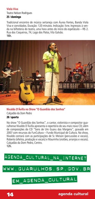 Viola Viva
 Teatro Nelson Rodrigues
 25 / domingo
 Tradicional encontro de música sertaneja com Áurea Fontes, Banda Viola
 Viva e convidados. Duração: 120 minutos. Indicação: livre. Ingressos à ven-
 da na bilheteria do teatro, uma hora antes do início do espetáculo – R$ 2.
 Rua dos Coqueiros, 74, Lago dos Patos, Vila Galvão.
 16h.




 Nivaldo D’Ávilla no Show “O Guardião dos Sonhos”
 Calçadão da Dom Pedro
 28 / quarta
 No show “O Guardião dos Sonhos”, o cantor, violonista e compositor gua-
 rulhense Nivaldo D’Ávilla apresenta o repertório do seu mais novo CD; além
 de composições do CD “Sons de Um Guaru das Margens”, gravado em
 2007 com recursos do FunCultura – Fundo Municipal de Cultura. No show,
 Nivaldo contará com as participações de Sr. Meison (percussões e vocais),
 Roberto (efeitos, produção e vocais) e Maurinho (violões, arranjos e vocais).
 Calçadão da Dom Pedro, Centro.
 12h.


AGENDA_CULTURAL_NA_INTERNET
WWW.GUARULHOS.SP.GOV.BR
      EM_AGENDA_CULTURAL
 14                                              agenda cultural
 