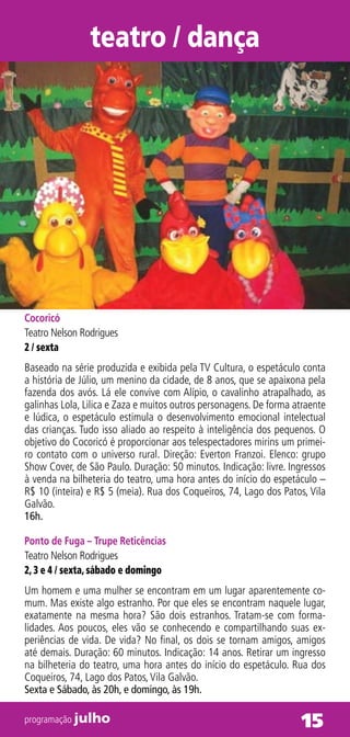 teatro / dança




Cocoricó
Teatro Nelson Rodrigues
2 / sexta
Baseado na série produzida e exibida pela TV Cultura, o espetáculo conta
a história de Júlio, um menino da cidade, de 8 anos, que se apaixona pela
fazenda dos avós. Lá ele convive com Alípio, o cavalinho atrapalhado, as
galinhas Lola, Lilica e Zaza e muitos outros personagens. De forma atraente
e lúdica, o espetáculo estimula o desenvolvimento emocional intelectual
das crianças. Tudo isso aliado ao respeito à inteligência dos pequenos. O
objetivo do Cocoricó é proporcionar aos telespectadores mirins um primei-
ro contato com o universo rural. Direção: Everton Franzoi. Elenco: grupo
Show Cover, de São Paulo. Duração: 50 minutos. Indicação: livre. Ingressos
à venda na bilheteria do teatro, uma hora antes do início do espetáculo –
R$ 10 (inteira) e R$ 5 (meia). Rua dos Coqueiros, 74, Lago dos Patos, Vila
Galvão.
16h.

Ponto de Fuga – Trupe Reticências
Teatro Nelson Rodrigues
2, 3 e 4 / sexta, sábado e domingo
Um homem e uma mulher se encontram em um lugar aparentemente co-
mum. Mas existe algo estranho. Por que eles se encontram naquele lugar,
exatamente na mesma hora? São dois estranhos. Tratam-se com forma-
lidades. Aos poucos, eles vão se conhecendo e compartilhando suas ex-
periências de vida. De vida? No final, os dois se tornam amigos, amigos
até demais. Duração: 60 minutos. Indicação: 14 anos. Retirar um ingresso
na bilheteria do teatro, uma hora antes do início do espetáculo. Rua dos
Coqueiros, 74, Lago dos Patos, Vila Galvão.
Sexta e Sábado, às 20h, e domingo, às 19h.

programação julho                                                   15
 