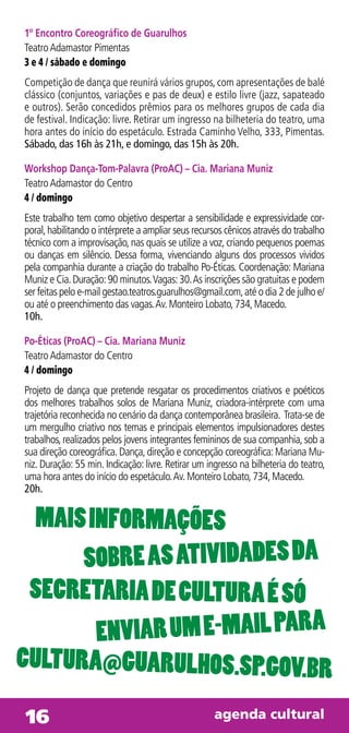 1º Encontro Coreográfico de Guarulhos
Teatro Adamastor Pimentas
3 e 4 / sábado e domingo
Competição de dança que reunirá vários grupos, com apresentações de balé
clássico (conjuntos, variações e pas de deux) e estilo livre (jazz, sapateado
e outros). Serão concedidos prêmios para os melhores grupos de cada dia
de festival. Indicação: livre. Retirar um ingresso na bilheteria do teatro, uma
hora antes do início do espetáculo. Estrada Caminho Velho, 333, Pimentas.
Sábado, das 16h às 21h, e domingo, das 15h às 20h.

Workshop Dança-Tom-Palavra (ProAC) – Cia. Mariana Muniz
Teatro Adamastor do Centro
4 / domingo
Este trabalho tem como objetivo despertar a sensibilidade e expressividade cor-
poral, habilitando o intérprete a ampliar seus recursos cênicos através do trabalho
técnico com a improvisação, nas quais se utilize a voz, criando pequenos poemas
ou danças em silêncio. Dessa forma, vivenciando alguns dos processos vividos
pela companhia durante a criação do trabalho Po-Éticas. Coordenação: Mariana
Muniz e Cia. Duração: 90 minutos. Vagas: 30. As inscrições são gratuitas e podem
ser feitas pelo e-mail gestao.teatros.guarulhos@gmail.com, até o dia 2 de julho e/
ou até o preenchimento das vagas. Av. Monteiro Lobato, 734, Macedo.
10h.

Po-Éticas (ProAC) – Cia. Mariana Muniz
Teatro Adamastor do Centro
4 / domingo
Projeto de dança que pretende resgatar os procedimentos criativos e poéticos
dos melhores trabalhos solos de Mariana Muniz, criadora-intérprete com uma
trajetória reconhecida no cenário da dança contemporânea brasileira. Trata-se de
um mergulho criativo nos temas e principais elementos impulsionadores destes
trabalhos, realizados pelos jovens integrantes femininos de sua companhia, sob a
sua direção coreográfica. Dança, direção e concepção coreográfica: Mariana Mu-
niz. Duração: 55 min. Indicação: livre. Retirar um ingresso na bilheteria do teatro,
uma hora antes do início do espetáculo. Av. Monteiro Lobato, 734, Macedo.
20h.


  Mais inforMações
      sobre as atividades da
 secretaria de cultura é só
        enviar uM e-Mail para
cultura@guarulhos.sp.gov.br

16Tiradentes, 2529 - Vl. São Jorge Tel 6441.1960 - de 2 a 6 das 9h às 17h
 Av.                                           agenda cultural
                                                            a    a
 