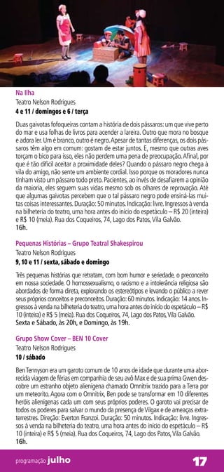 Na Ilha
Teatro Nelson Rodrigues
4 e 11 / domingos e 6 / terça
Duas gaivotas fofoqueiras contam a história de dois pássaros: um que vive perto
do mar e usa folhas de livros para acender a lareira. Outro que mora no bosque
e adora ler. Um é branco, outro é negro. Apesar de tantas diferenças, os dois pás-
saros têm algo em comum: gostam de estar juntos. E, mesmo que outras aves
torçam o bico para isso, eles não perdem uma pena de preocupação. Afinal, por
que é tão difícil aceitar a proximidade deles? Quando o pássaro negro chega à
vila do amigo, não sente um ambiente cordial. Isso porque os moradores nunca
tinham visto um pássaro todo preto. Pacientes, ao invés de desafiarem a opinião
da maioria, eles seguem suas vidas mesmo sob os olhares de reprovação. Até
que algumas gaivotas percebem que o tal pássaro negro pode ensiná-las mui-
tas coisas interessantes. Duração: 50 minutos. Indicação: livre. Ingressos à venda
na bilheteria do teatro, uma hora antes do início do espetáculo – R$ 20 (inteira)
e R$ 10 (meia). Rua dos Coqueiros, 74, Lago dos Patos, Vila Galvão.
16h.

Pequenas Histórias – Grupo Teatral Shakespirou
Teatro Nelson Rodrigues
9, 10 e 11 / sexta, sábado e domingo
Três pequenas histórias que retratam, com bom humor e seriedade, o preconceito
em nossa sociedade. O homossexualismo, o racismo e a intolerância religiosa são
abordados de forma direta, explorando os estereótipos e levando o público a rever
seus próprios conceitos e preconceitos. Duração: 60 minutos. Indicação: 14 anos. In-
gressos à venda na bilheteria do teatro, uma hora antes do início do espetáculo – R$
10 (inteira) e R$ 5 (meia). Rua dos Coqueiros, 74, Lago dos Patos, Vila Galvão.
Sexta e Sábado, às 20h, e Domingo, às 19h.

Grupo Show Cover – BEN 10 Cover
Teatro Nelson Rodrigues
10 / sábado
Ben Tennyson era um garoto comum de 10 anos de idade que durante uma abor-
recida viagem de férias em companhia de seu avô Max e de sua prima Gwen des-
cobre um estranho objeto alienígena chamado Omnitrix trazido para a Terra por
um meteorito. Agora com o Omnitrix, Ben pode se transformar em 10 diferentes
heróis alienígenas cada um com seus próprios poderes. O garoto vai precisar de
todos os poderes para salvar o mundo da presença de Vilgax e de ameaças extra-
terrestres. Direção: Everton Franzoi. Duração: 50 minutos. Indicação: livre. Ingres-
sos à venda na bilheteria do teatro, uma hora antes do início do espetáculo – R$
10 (inteira) e R$ 5 (meia). Rua dos Coqueiros, 74, Lago dos Patos, Vila Galvão.
16h.

programação julho                                                            17
 