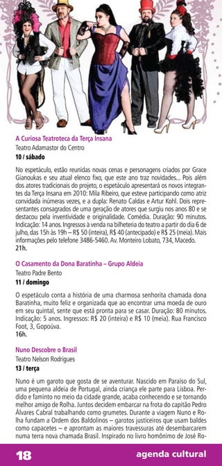 A Curiosa Teatroteca da Terça Insana
Teatro Adamastor do Centro
10 / sábado
No espetáculo, estão reunidas novas cenas e personagens criados por Grace
Gianoukas e seu atual elenco fixo, que este ano traz novidades... Pois além
dos atores tradicionais do projeto, o espetáculo apresentará os novos integran-
tes da Terça Insana em 2010: Mila Ribeiro, que esteve participando como atriz
convidada inúmeras vezes, e a dupla: Renato Caldas e Artur Kohl. Dois repre-
sentantes consagrados de uma geração de atores que surgiu nos anos 80 e se
destacou pela inventividade e originalidade. Comédia. Duração: 90 minutos.
Indicação: 14 anos. Ingressos à venda na bilheteria do teatro a partir do dia 6 de
julho, das 15h às 19h – R$ 50 (inteira), R$ 40 (antecipado) e R$ 25 (meia). Mais
informações pelo telefone 3486-5460. Av. Monteiro Lobato, 734, Macedo.
21h.

O Casamento da Dona Baratinha – Grupo Aldeia
Teatro Padre Bento
11 / domingo
O espetáculo conta a história de uma charmosa senhorita chamada dona
Baratinha, muito feliz e organizada que ao encontrar uma moeda de ouro
em seu quintal, sente que está pronta para se casar. Duração: 80 minutos.
Indicação: 5 anos. Ingressos: R$ 20 (inteira) e R$ 10 (meia). Rua Francisco
Foot, 3, Gopoúva.
16h.

Nuno Descobre o Brasil
Teatro Nelson Rodrigues
13 / terça
Nuno é um garoto que gosta de se aventurar. Nascido em Paraíso do Sul,
uma pequena aldeia de Portugal, ainda criança ele parte para Lisboa. Per-
dido e faminto no meio da cidade grande, acaba conhecendo e se tornando
melhor amigo de Rolha. Juntos decidem embarcar na frota do capitão Pedro
Álvares Cabral trabalhando como grumetes. Durante a viagem Nuno e Ro-
lha fundam a Ordem dos Baldolinos – garotos justiceiros que usam baldes
como capacetes – e aprontam as maiores travessuras até desembarcarem
numa terra nova chamada Brasil. Inspirado no livro homônimo de José Ro-


18                                                 agenda cultural
 