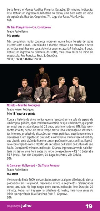 berto Torero e Marcus Aurélius Pimenta. Duração: 50 minutos. Indicação:
livre. Retirar um ingresso na bilheteria do teatro, uma hora antes do início
do espetáculo. Rua dos Coqueiros, 74, Lago dos Patos, Vila Galvão.
16h.

Os Três Porquinhos – Cia. Condoreira
Teatro Padre Bento
14 / quarta
Três porquinhos muito corajosos moravam numa linda floresta de todas
as cores com a mãe. Um belo dia a mamãe resolve ir ao mercado e deixa
os irmãos sozinhos em casa. Advinha quem estava lá? Indicação: 2 anos.
Retirar um ingresso na bilheteria do teatro, meia hora antes do início do
espetáculo. Rua Francisco Foot, 3, Gopoúva.
9h30, 10h30, 14h30 e 15h30.




Novelo – Mamba Produções
Teatro Nelson Rodrigues
14 e 15 / quarta e quinta
Conta a história de cinco irmãos que se reencontram na sala de espera de
um hospital público, após receberem a notícia de que um homem, que pode
ser o pai que os abandonou há 25 anos, está internado na UTI. Este reen-
contro insólito, depois de tanto tempo, traz à tona lembranças e sentimen-
tos intensos, produzindo situações por vezes patéticas, questionamentos e
discussões. É um espetáculo profundo e comovente, muitas vezes divertido,
que aborda uma visão do homem contemporâneo e seus conflitos. Espetá-
culo contemplado com o PROAC, da Secretaria de Estado da Cultura de São
Paulo. Duração: 90 minutos. Indicação: 12 anos. Ingressos à venda na bilhe-
teria do teatro, uma hora antes do início do espetáculo – R$ 10 (inteira) e
R$ 5 (meia). Rua dos Coqueiros, 74, Lago dos Patos, Vila Galvão.
20h.

A Dança em Hollywood – Cia.Thaty Romano
Teatro Padre Bento
16 / sexta
Vencedor do Enda 2009, o espetáculo apresenta alguns clássicos da dança
produzidos em Hollywood, mesclando ritmos e segmentos diferenciados
como: jazz, balé, hip-hop, tango, entre outros. Indicação: livre. Duração: 20
minutos. Retirar um ingresso na bilheteria do teatro, meia hora antes do
início do espetáculo. Rua Francisco Foot, 3, Gopoúva.
20h.

programação julho                                                     19
 