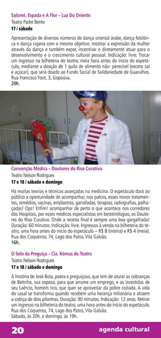 Salomé, Espada e A Flor – Luz Do Oriente
Teatro Padre Bento
17 / sábado
Apresentação de diversos números de dança oriental árabe, dança folclóri-
ca e dança cigana com o mesmo objetivo: mostrar a expressão da mulher
através da dança e também expor, incentivar e diretamente atuar para o
desenvolvimento e o crescimento cultural pessoal. Indicação: livre. Trocar
um ingresso na bilheteria do teatro, meia hora antes do início do espetá-
culo, mediante a doação de 1 quilo de alimento não- perecível (exceto sal
e açúcar), que será doado ao Fundo Social de Solidariedade de Guarulhos.
Rua Francisco Foot, 3, Gopoúva.
20h.




Convenção Médica – Doutores do Riso Curativo
Teatro Nelson Rodrigues
17 e 18 / sábado e domingo
Há muitas teorias e técnicas avançadas na medicina. O espetáculo dará ao
público a oportunidade de acompanhar, nos palcos, esses novos tratamen-
tos, remédios, vacinas, emplastros, garrafadas, terapias, radiografias, palha-
çadas! Ops! Enfim! acompanhar de perto o que acontece nos corredores
dos Hospitais, por esses médicos especialistas em besteirologias, os Douto-
res do Riso Curativo. Onde a receita final é sempre uma boa gargalhada!
Duração: 60 minutos. Indicação: livre. Ingressos à venda na bilheteria do te-
atro, uma hora antes do início do espetáculo – R$ 8 (inteira) e R$ 4 (meia).
Rua dos Coqueiros, 74, Lago dos Patos, Vila Galvão.
16h.

O Selo da Preguiça – Cia. Kómus de Teatro
Teatro Nelson Rodrigues
17 e 18 / sábado e domingo
A história de José Bola, poeta e preguiçoso, que tem de aturar as cobranças
de Betinha, sua esposa, para que arrume um emprego, e as investidas de
seu Laércio, homem rico, que quer se aproveitar da pobre coitada. A vida
do casal se transforma quando recebem uma herança milionária e atraem
a cobiça de dois pilantras. Duração: 90 minutos. Indicação: 12 anos. Retirar
um ingresso na bilheteria do teatro, uma hora antes do início do espetáculo.
Rua dos Coqueiros, 74, Lago dos Patos, Vila Galvão.
Sábado, às 20h, e domingo, às 19h.


20                                               agenda cultural
 