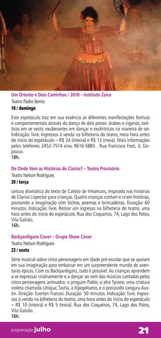 Um Oriente e Dois Caminhos / 2010 – Instituto Zaico
Teatro Padre Bento
18 / domingo
Este espetáculo traz em sua essência as diferentes manifestações festivas
e comportamentais através da dança de dois povos: árabes e ciganos, exó-
ticos em se vestir, exuberantes em dançar e excêntricos na maneira de ser.
Indicação: livre. Ingressos à venda na bilheteria do teatro, meia hora antes
do início do espetáculo – R$ 24 (inteira) e R$ 12 (meia). Mais informações
pelos telefones 2452-7514 e/ou 9616-5885 . Rua Francisco Foot, 3, Go-
poúva.
18h.

De Onde Vem as Histórias de Clarice? – Teatro Provisório
Teatro Nelson Rodrigues
20 / terça
Leitura dramática do texto de Calixto de Inhamuns, inspirado nas histórias
de Clarice Lispector para crianças. Quatro crianças contam e criam histórias,
povoando a imaginação com bichos, poemas e brincadeiras. Duração: 60
minutos. Indicação: livre. Retirar um ingresso na bilheteria do teatro, uma
hora antes do início do espetáculo. Rua dos Coqueiros, 74, Lago dos Patos,
Vila Galvão.
16h.

Backyardigans Cover – Grupo Show Cover
Teatro Nelson Rodrigues
23 / sexta
Série musical sobre cinco personagens em idade pré-escolar que se apoiam
em sua imaginação para embarcar em um surpreendente mundo de aven-
turas épicas. Com os Backyardigans, tudo é possível. As crianças aprendem
a se expressar criativamente e a dançar ao som das músicas cantadas pelos
cinco personagens animados: o pinguim Pablo; o alce Tyrone; uma criatura
violeta chamada Uniqua; Tasha, a hipopótamo, e o precavido canguru Aus-
tin. Direção: Everton Franzoi. Duração: 50 minutos. Indicação: livre. Ingres-
sos à venda na bilheteria do teatro, uma hora antes do início do espetáculo
– R$ 10 (inteira) e R$ 5 (meia). Rua dos Coqueiros, 74, Lago dos Patos,
Vila Galvão.
16h.

programação julho                                                     21
 