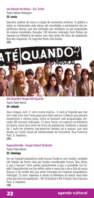 Jan Session de Dança – Cia. 3+Um
Teatro Nelson Rodrigues
23 / sexta
Exercício coletivo de troca e criação de momentos artísticos. O público e
todos os interessados pela dança são convidados a participarem das ex-
periências cênicas, que são norteadas por temáticas ou por proposições
de artistas convidados. Duração: 120 minutos. Indicação: livre. Retirar um
ingresso na bilheteria do teatro, uma hora antes do início do espetáculo.
Rua dos Coqueiros, 74, Lago dos Patos, Vila Galvão.
20h.




Até Quando? Grupo Até Quando
Teatro Padre Bento
24 / sábado
Sexo, drogas, rock’ n’ roll e muita miséria... E você aí fingindo que não
tem nada com isso? Uma peça para fazer pensar. Cabeças que pensam
exatamente a mesma coisa, como se tivessem sido programadas. Du-
ração: 80 minutos. Indicação: 12 anos. Trocar um ingresso na bilheteria
do teatro, meia hora antes do início do espetáculo, mediante a doação
de 1 quilo de alimento não-perecível (exceto sal e açúcar), que será
doado ao Fundo Social de Solidariedade de Guarulhos. Rua Francisco
Foot, 3, Gopoúva.
20h.

Esquizofrevida – Grupo Teatral Chokmah
Teatro Padre Bento
25 / domingo
Em um hospital psiquiátrico onde loucura funde-se com lucidez, verdades
são faladas de forma clara por lúcidos considerados loucos. Mas afinal,
o que é loucura? Seria aceitar passivamente o que a sociedade nos im-
põe? Esquizofrevida nos faz refletir sobre o nosso dia a dia e fala da nossa
loucura e da lucidez dos que estão trancados em hospitais psiquiátricos.
Indicação: 12 anos. Ingressos à venda na bilheteria do teatro, meia hora
antes do início do espetáculo – R$ 10 (inteira) e R$ 5 (meia). Rua Francisco
Foot, 3, Gopoúva.
19h.


22                                              agenda cultural
 