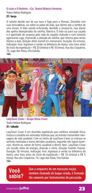 O Leão e O Ratinho – Cia. Teatral Matéria Vertente
Teatro Nelson Rodrigues
27 / terça
O ratinho decide sair de sua toca e foge para a floresta. Distraído com
suas brincadeiras, cai sobre as patas do leão, que dorme sob a sombra de
uma árvore. O leão acorda enfurecido, decidido a amassá-lo, mas diante
dos apelos desesperados do ratinho, liberta-o. O leão sai para sua caçada
e é apanhado de surpresa pela rede do caçador malvado e num lamento
agonizante ruge, chamando a atenção do ratinho, que retorna para tentar
libertar o leão. Direção: Atílio Garrett (in memoriam). Duração: 45 minutos.
Indicação: livre. Ingressos à venda na bilheteria do teatro, uma hora antes
do início do espetáculo – R$ 20 (inteira) e R$ 10 (meia). Rua dos Coqueiros,
74, Lago dos Patos, Vila Galvão.
16h.




LazyTown Cover – Grupo Show Cover
Teatro Nelson Rodrigues
31 / sábado
LazyTown Cover é um divertido espetáculo que combina atividade física,
música e comédia em animadas histórias que, ao entreter transmitem men-
sagens de vida saudável. Com os heróis de LazyTown Cover as crianças se
sentirão motivadas a tomar decisões saudáveis, seguindo três regras essen-
ciais: divertir-se, comer de forma saudável e dormir bem. LazyTown Cover
um mundo cheio de energia, diversão e ritmo. Direção: Everton Franzoi.
Duração: 50 minutos. Indicação: livre. Ingressos à venda na bilheteria do
teatro, uma hora antes do início do espetáculo – R$ 10 (inteira) e R$ 5
(meia). Rua dos Coqueiros, 74, Lago dos Patos, Vila Galvão.
16h.

                     Que a orquestra de um maracatu nação,
  Você               também chamado de baque virado, é formada
  sabia?             tão somente por instrumentos de percussão.

programação julho                                                    23
 