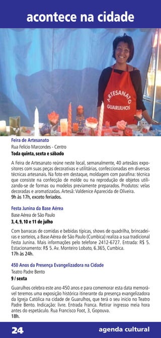 acontece na cidade




Feira de Artesanato
Rua Felício Marcondes - Centro
Toda quinta, sexta e sábado
A Feira de Artesanato reúne neste local, semanalmente, 40 artesãos expo-
sitores com suas peças decorativas e utilitárias, confeccionadas em diversas
técnicas artesanais. Na foto em destaque, moldagem com parafina: técnica
que consiste na confecção de molde ou na reprodução de objetos utili-
zando-se de formas ou modelos previamente preparados. Produtos: velas
decoradas e aromatizadas. Artesã: Valdenice Aparecida de Oliveira.
9h às 17h, exceto feriados.

Festa Junina da Base Aérea
Base Aérea de São Paulo
3, 4, 9, 10 e 11 de julho
Com barracas de comidas e bebidas típicas, shows de quadrilha, brincadei-
ras e sorteios, a Base Aérea de São Paulo (Cumbica) realiza a sua tradicional
Festa Junina. Mais informações pelo telefone 2412-6727. Entrada: R$ 5.
Estacionamento: R$ 5. Av. Monteiro Lobato, 6.365, Cumbica.
17h às 24h.

450 Anos da Presença Evangelizadora na Cidade
Teatro Padre Bento
9 / sexta
Guarulhos celebra este ano 450 anos e para comemorar esta data memorá-
vel teremos uma exposição histórica itinerante da presença evangelizadora
da Igreja Católica na cidade de Guarulhos, que terá o seu inicio no Teatro
Padre Bento. Indicação: livre. Entrada Franca. Retirar ingresso meia hora
antes do espetáculo. Rua Francisco Foot, 3, Gopouva.
18h.


24                                              agenda cultural
 