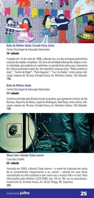 Baile da Melhor Idade: Grande Festa Julina
Centro Municipal de Educação Adamastor
10 / sábado
Fundada em 15 de maio de 1908, a Banda Lira, um dos principais patrimônios
culturais da cidade, completou 102 anos de atividade esbanjando alegria e mui-
ta vitalidade, que poderão ser conferidas na grande festa julina que a Secretaria
de Cultura promoverá neste dia. No repertório, músicas como “Pedro, Antônio e
João”, “Sonho de Papel”, “Pula Fogueira”, “Cai, Cai, Balão”, entre outras. Indi-
cação: maiores de 18 anos. Entrada franca. Av. Monteiro Lobato, 734, Macedo.
19h.

Baile da Melhor Idade
Centro Municipal de Educação Adamastor
17 / sábado
Encontro animado pela Banda Lira de Guarulhos, que apresenta músicas de Ary
Barroso, Zequinha de Abreu, Lupicínio Rodrigues, Noel Rosa, entre outros. Indi-
cação: maiores de 18 anos. Entrada franca. Av. Monteiro Lobato, 734, Macedo.
19h.




Show Com a Banda Clube Leonor
Casa dos Cordéis
24 / sábado
Formada em 2009, a Banda Clube Leonor – o nome foi inspirado em razão
de os componentes frequentarem a av. Leonor – aborda em suas letras
contradições da vida cotidiana e tem como raiz a música folk e o rock. Mais
informações pelo telefone 2229-0580, das 13h às 19h, ou no www.bosco-
maciel.com.br. Entrada franca. Av. Torres Tibagy, 90, Gopoúva.
20h.

programação julho                                                         25
 