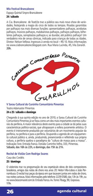 Mix Festival Brancaleone
Espaço Quintal Sinpro-Brancaleone
24 / sábado
A Cia. Brancaleone de Teat(r)o traz a público seu mais novo show de varie-
dades, festejando a magia do circo de todos os tempos. Risadas garantidas
por palhaços nas mais diversas funções: apresentadores palhaços, acrobatas
palhaços, músicos palhaços, malabaristas palhaços, palhaços palhaços, bilhe-
teiros palhaços, sonoplastas palhaços e, se duvidar, até público palhaço! Um
verdadeiro mix de cenas cômicas, indicado para crianças de todas as idades.
Diretor: Nelson Velloso. Ingressos à venda no local – R$ 10. Mais informações
no www.ciabrancaleone.blogspot.com. Rua Maria Lucinda, 45, Vila Zanardi.
20h.




V Sarau Cultural do Cursinho Comunitário Pimentas
Teatro Adamastor Pimentas
24 e 25 / sábado e domingo
Chegando à sua quinta edição no ano de 2010, o Sarau Cultural do Cursinho
Comunitário Pimentas já se fixou como um dos mais importantes eventos cultu-
rais da periferia. A maior relevância deste evento para a cidade se dá pelas suas
características político-sociais, que ultrapassam a esfera puramente artística. O
evento é inteiramente produzido por voluntários de um movimento popular da
periferia, na periferia e para a periferia. Ocupando a agenda de um equipamen-
to cultural público e, ainda, produzindo, presenciando e refletindo sua própria
cultura, a periferia quebra o paradigma da “cultura de massa para a massa”.
Indicação: livre. Entrada franca. Estrada Caminho Velho, 333, Pimentas.
Sábado, das 16h às 22h, e domingo, das 15h às 21h.

Recital de Violão Com Rodrigo Soares
Casa dos Cordéis
25 / domingo
O violonista traz na programação do seu espetáculo obras de dois compositores
brasileiros, amigos das rodas de choro nos anos 20: Heitor Villa-Lobos e João Per-
nambuco. O recital traz peças da época em que tocavam juntos em rodas de choro,
nas noites cariocas. Mais informações pelo telefone 2229-0580, das 13h às 19h, ou
no www.boscomaciel.com.br. Entrada franca. Av. Torres Tibagy, 90, Gopoúva.
11h.


26                                                 agenda cultural
 