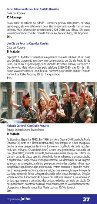 Sarau Literário-Musical Com Castelo Hanssen
Casa dos Cordéis
25 / domingo
Sarau onde os artistas da cidade – cantores, poetas, dançarinos, músicos,
teatrólogos, etc – e público em geral têm a oportunidade de mostrar seus
talentos. Mais informações pelo telefone 2229-0580, das 13h às 19h, ou no
www.boscomaciel.com.br. Entrada franca. Av. Torres Tibagy, 90, Gopoúva.
16h.

Um Dia de Rock na Casa dos Cordéis
Casa dos Cordéis
31 / sábado
O projeto CLAM Rock Guarulhos, em parceira com o Instituto Cultural Casa
dos Cordéis, apresenta um show em comemoração ao Dia do Rock, 13 de
julho. No palco, as participações das bandas Instinto Coletivo, Carbônica e
DonAntônia. Mais informações pelo telefone 2229-0580, das 13h às 19h,
ou no www.boscomaciel.com.br e/ou no www.projetoclam.com.br. Entrada
franca. Rua Cabo Antonio, 99, Jd. Tranquilidade.
14h.




Noitada Cultural: CineClube Precário
Espaço Quintal Sinpro-Brancaleone
31 / sábado
As Libertárias (Espanha, 1996): Em 1936, em plena Guerra Civil Espanhola, Maria
(Ariadna Gil) junta-se a Floren (Victoria Abril) para integrar-se a luta anarquista.
Dentro de uma perspectiva feminista, tomam um prostíbulo, de onde recrutam
mais uma militante, Charo (Loles Leon) e, com uma jovem freira, recrutada por
Pilar (Ana Belén), militante feminista, formam uma milícia anarquista. O filme ini-
cia com cenas da classe operária demolindo ícones religiosos e gritando abaixo
o capitalismo e longa vida à revolução libertária! No desenrolar dessa tragédia
aparecem as consequências da luta pelo poder, dentro das próprias milícias revo-
lucionárias e republicanas que, entre outras, tentam controlar a ação das mulhe-
res. É nesse jogo de heroísmos, ideais e traições que a revolução espanhola perde
sua força sendo de forma selvagem destruída pelas tropas franquistas. Direção:
Vicente Aranda. Capacidade: 40 lugares. O CineClube Precário é um cinema ao
ar livre, que retoma a atmosfera das antigas exibições do início do século XX
nas cidadezinhas do interior do Brasil. Mais informações no www.ciabrancaleone.
blogspot.com. Entrada franca. Rua Maria Lucinda, 45, Vila Zanardi.
20h.

programação julho                                                           27
 