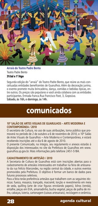 Arraiá do Teatro Padre Bento
Teatro Padre Bento
31/Jul e 1°/Ago
Segunda edição do “arraiá” do Teatro Padre Bento, que reúne as mais con-
ceituadas entidades beneficentes de Guarulhos. Além da decoração junina,
o evento promete muita brincadeira, dança, comidas e bebidas típicas, en-
tre outros. Os preços são populares e você ainda colabora com as entidades
participantes. Entrada franca.Rua Francisco Foot, 3, Gopoúva.
Sábado, às 16h, e domingo, às 14h.



                 comunicados
10º SALÃO DE ARTES VISUAIS DE GUARULHOS – ARTE MODERNA E
CONTEMPORÂNEA / 2010
O secretário de Cultura, no uso de suas atribuições, torna público que pro-
moverá no período de 2 de outubro a 6 de novembro de 2010, o 10º Salão
de Artes Visuais de Guarulhos – Arte Moderna e Contemporânea, e estará
recebendo inscrições até o dia 6 de agosto de 2010.
O presente Comunicado, na íntegra, seu regulamento e anexos estarão à
disposição dos interessados no site da Prefeitura de Guarulhos em www.
guarulhos.sp.gov.br. Mais informações pelo telefone 2451-5184.

CADASTRAMENTO DE ARTESÃO / 2010
A Secretaria de Cultura de Guarulhos está com inscrições abertas para o
cadastramento de artesãos interessados em trabalhar na feira de artesana-
to da rua Felício Marcondes, na região central da cidade, e outros eventos
promovidos pela Prefeitura. O objetivo é formar um banco de dados para
futuros processos seletivos.
Para a feira terão preferência artesãos que trabalhem com as seguintes téc-
nicas: fuxico, mosaico, trançado, macramê, torção e revestimento em meia
de seda, quilling (arte de criar figuras enrolando papeis), bilros (renda),
entalhe, peças em EVA, amarradinho, bucha vegetal, peças de palha de mi-
lho, cabaças, luteria, cartonagem (caixas artesanais), reciclagem e cerâmica,


28                                              agenda cultural
 