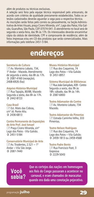 além de produtos ou técnicas exclusivas.
A seleção será feira pela equipe técnica responsável pelo artesanato, de
acordo com critérios de qualidade previamente estabelecidos. Todos os ar-
tesãos cadastrados deverão aguardar a vaga para a respectiva técnica.
As inscrições serão feitas pelo correio ou pessoalmente, na Seção Adminis-
trativa de Artes Visuais, praça Cícero Miranda, s/nº, Lago dos Patos, Vila Gal-
vão, Guarulhos, São Paulo, CEP. 07074-041. O atendimento no local será de
segunda a sexta-feira, das 9h às 17h. Os interessados deverão encaminhar
cópia da cédula de identidade, CPF e comprovante de residência; além de
fotos impressas e/ou em CD dos produtos que serão comercializados. Mais
informações pelo telefone 2451-5184.



                       endereços
Secretaria de Cultura                    Museu Histórico Municipal
 Av. Monteiro Lobato, 734,               Rua dos Coqueiros, 74
1º Andar - Macedo. Atendimento           Lago dos Patos – Vila Galvão
de segunda a sexta, das 8h às 17h.        2451-8951
 2087-4160 (recepção),
2408-6926 (fax)                          Sistema Municipal de Bibliotecas
                                          Rua João Gonçalves, 439 - Centro
Arquivo Histórico Municipal              Segunda a sexta, das 9h às
 Rua Tapajós, 80/88, Macedo             18h; sábado, das 9h às 14h.
Segunda a sexta, das 8h às 17h.           2087-6900
 2442-8723
                                         Teatro Adamastor do Centro
Casa Brasil                               Av. Monteiro Lobato, 734
 Est. Mato das Cobras,                  Macedo.
s/nº Jd. Ponte Alta.
 2436-6813                              Teatro Adamastor do Pimentas
                                          Estrada Caminho Velho, 333
Centro Permanente de Exposições          Pimentas.
de Arte Prof. José Ismael
 Praça Cícero Miranda, s/nº             Teatro Nelson Rodrigues
Lago dos Patos - Vila Galvão.             Rua dos Coqueiros, 74
 2451-5184                              Lago dos Patos – Vila Galvão.
                                          2459-1813 ou 2459-4568
Conservatório Municipal de Arte
 Av. Tiradentes, 2.521 – 1º             Teatro Padre Bento
Andar – Vila São Jorge.                   Rua Francisco Foot, 3
 2087-7440                              Gopoúva
                                          2229-5043



                     Que os cortejos das nações em homenagem
    Você             aos Reis do Congo passaram a acontecer no
    sabia?            carnaval, e eram chamados de maracatus
                     quando era dada uma conotação pejorativa.


programação julho                                                      29
 