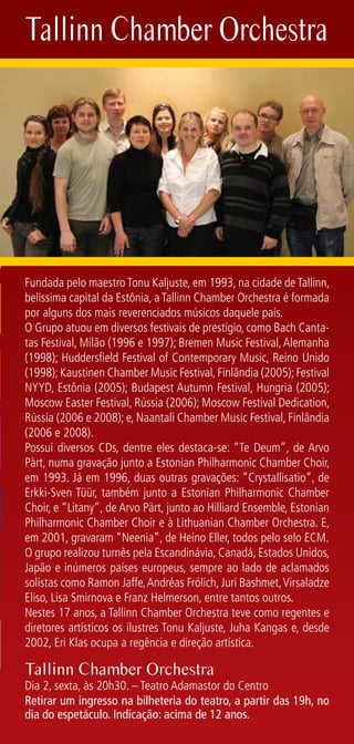 Tallinn Chamber Orchestra




Fundada pelo maestro Tonu Kaljuste, em 1993, na cidade de Tallinn,
belíssima capital da Estônia, a Tallinn Chamber Orchestra é formada
por alguns dos mais reverenciados músicos daquele país.
O Grupo atuou em diversos festivais de prestígio, como Bach Canta-
tas Festival, Milão (1996 e 1997); Bremen Music Festival, Alemanha
(1998); Huddersfield Festival of Contemporary Music, Reino Unido
(1998); Kaustinen Chamber Music Festival, Finlândia (2005); Festival
NYYD, Estônia (2005); Budapest Autumn Festival, Hungria (2005);
Moscow Easter Festival, Rússia (2006); Moscow Festival Dedication,
Rússia (2006 e 2008); e, Naantali Chamber Music Festival, Finlândia
(2006 e 2008).
Possui diversos CDs, dentre eles destaca-se: “Te Deum”, de Arvo
Pärt, numa gravação junto a Estonian Philharmonic Chamber Choir,
em 1993. Já em 1996, duas outras gravações: “Crystallisatio”, de
Erkki-Sven Tüür, também junto a Estonian Philharmonic Chamber
Choir, e “Litany”, de Arvo Pärt, junto ao Hilliard Ensemble, Estonian
Philharmonic Chamber Choir e à Lithuanian Chamber Orchestra. E,
em 2001, gravaram “Neenia”, de Heino Eller, todos pelo selo ECM.
O grupo realizou turnês pela Escandinávia, Canadá, Estados Unidos,
Japão e inúmeros países europeus, sempre ao lado de aclamados
solistas como Ramon Jaffe, Andréas Frölich, Juri Bashmet, Virsaladze
Eliso, Lisa Smirnova e Franz Helmerson, entre tantos outros.
Nestes 17 anos, a Tallinn Chamber Orchestra teve como regentes e
diretores artísticos os ilustres Tonu Kaljuste, Juha Kangas e, desde
2002, Eri Klas ocupa a regência e direção artística.

Tallinn Chamber Orchestra
Dia 2, sexta, às 20h30. – Teatro Adamastor do Centro
Retirar um ingresso na bilheteria do teatro, a partir das 19h, no
dia do espetáculo. Indicação: acima de 12 anos.
 