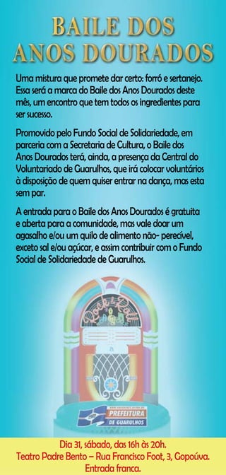 Uma mistura que promete dar certo: forró e sertanejo.
Essa será a marca do Baile dos Anos Dourados deste
mês, um encontro que tem todos os ingredientes para
ser sucesso.
Promovido pelo Fundo Social de Solidariedade, em
parceria com a Secretaria de Cultura, o Baile dos
Anos Dourados terá, ainda, a presença da Central do
Voluntariado de Guarulhos, que irá colocar voluntários
à disposição de quem quiser entrar na dança, mas esta
sem par.
A entrada para o Baile dos Anos Dourados é gratuita
e aberta para a comunidade, mas vale doar um
agasalho e/ou um quilo de alimento não- perecível,
exceto sal e/ou açúcar, e assim contribuir com o Fundo
Social de Solidariedade de Guarulhos.




           Dia 31, sábado, das 16h às 20h.
Teatro Padre Bento – Rua Francisco Foot, 3, Gopoúva.
                   Entrada franca.
 