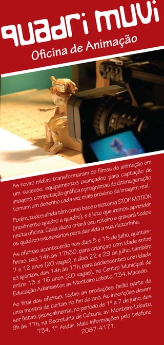 D RI M UVI
QUOAina de Animação
   fic




                                                                          em
                                                                imação
                                             film es de an ação de
                                  aram os                   capt
                 ias t ransform vançados para                            ção
            míd                      a                        ima gera
 A s novas            ipamentos rogramas de últ em real.
           sso, equ                aep                     imag
 um suce mputação gráfic ais próximo da
          ,c o                   ez  m                                   ION
 imagens desenho cada v                                        OP MOT
          um                               o sis tema ST prender
 tornam                         mo base                  mos a
               s aind a têm co ), e é isto que ire vará todos
          odo                 adro                       gra
 Porém, t           dro a qu                roteiro e                 .
          nto qua aluno criará seu sua historinha
 (movime a. Cada                          ida a
           cin                   ra dar v                               tas-
 nesta ofi necessários pa                                   lho, quin
                                                15 de ju ade entre
          ros                             8e
 os quad                       nos dias                 om id
            s acon  tecerão para crianças c lho, também
           a                      ,                       ju
 As oficin 14h às 17h30 s 22 e 29 de com idade
 feiras, das               as), e dia             scen   tes
                 (20 vag               ara adole                 nicipal d
                                                                           e
 7e   12 anos 14h às 17h, p , no Centro Mu edo.
          as, das                   agas)                      , Mac
 as quint                s (20 v                  to, 734
                16 ano v. Monteiro Loba                                    e
          3e
 entre 1 damastor, a                                              parte d
           oA                                 uçõe  s farão             vem
 Educaçã                             as prod                 ições de
                     ina s, todas o ano. As inscr julho, das
           das ofic              fim d                       de
 Ao final a de curtas no eríodo de 1º a 7 iro Lobato,
          st r                    o p                       te
 uma mo essoalmente, n Cultura, av. Mon                                  one
           s, p                  de                           elo telef
 ser feita na Secretaria                    orm  ações p
          7h,                     Mais inf
 9h às 1 34, 1º Andar.                    7-4171
                                                      .
             7                       208
 
