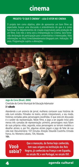cinema
        PROJETO “O QUE É CINEMA” – ciclo O ATOR NO CINEMA

 O projeto tem como objetivo, além de apresentar um bom filme ao
 espectador, buscar uma discussão e entendimento do que é e como
 funcionam os departamentos de criação responsáveis pela produção de
 um filme. Este mês o tema será a Interpretação no Cinema. Será forne-
 cida declaração de participação para universitários e interessados. Mais
 informações no http://cineclubeadamastor.blogspot.com. Indicação: 16
 anos. Programação sujeita a alterações.




Jogo de Cena (Brasil, 2006)
Cineclube do Centro Municipal de Educação Adamastor
3 / sábado
Atendendo a um anúncio de jornal, mulheres contaram suas histórias de
vida num estúdio. Filmadas no teatro, atrizes interpretaram, a seu modo,
histórias contadas pelas personagens escolhidas. O que está em discussão
é o caráter da representação. Neste filme, o jogo a ser jogado inclui pelo
menos três camadas de representação: primeiro, personagens reais falam
de suas próprias vidas; segundo, estas personagens se tornam modelos a
desafiar atrizes; e, por fim, algumas atrizes jogam o jogo de falar de sua
vida real. Documentário: 107 minutos. Direção: Eduardo Coutinho. Entrada
franca. Av. Monteiro Lobato, 734, Macedo.
16h.

                      Que o maracatu, da forma hoje conhecida,
    Você               tem suas origens na instituição dos Reis
    sabia?           Negros, já conhecida na França e em Espanha,
                      no século XV, e em Portugal, no século XVI.


4                                              agenda cultural
 