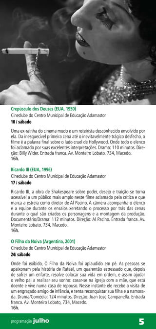Crepúsculo dos Deuses (EUA, 1950)
Cineclube do Centro Municipal de Educação Adamastor
10 / sábado
Uma ex-rainha do cinema mudo e um roteirista desconhecido envolvido por
ela. Da inesquecível primeira cena até o inevitavelmente trágico desfecho, o
filme é a palavra final sobre o lado cruel de Hollywood. Onde todo o elenco
foi aclamado por suas excelentes interpretações. Drama: 110 minutos. Dire-
ção: Billy Wider. Entrada franca. Av. Monteiro Lobato, 734, Macedo.
16h.

Ricardo III (EUA, 1996)
Cineclube do Centro Municipal de Educação Adamastor
17 / sábado
Ricardo III, a obra de Shakespeare sobre poder, desejo e traição se torna
acessível a um público mais amplo neste filme aclamado pela crítica e que
marca a estreia como diretor de Al Pacino. A câmera acompanha o elenco
e a equipe durante os ensaios xeretando o processo por trás das cenas
durante o qual são criados os personagens e a montagem da produção.
Documentário/Drama: 112 minutos. Direção: Al Pacino. Entrada franca. Av.
Monteiro Lobato, 734, Macedo.
16h.

O Filho da Noiva (Argentina, 2001)
Cineclube do Centro Municipal de Educação Adamastor
24/ sábado
Onde foi exibido, O Filho da Noiva foi aplaudido em pé. As pessoas se
apaixonam pela história de Rafael, um quarentão estressado que, depois
de sofrer um enfarte, resolve colocar sua vida em ordem, e assim ajudar
o velho pai a realizar seu sonho: casar-se na igreja com a mãe, que está
doente e vive numa casa de repouso. Nesse instante ele recebe a visita de
um engraçado amigo de infância, e tenta reconquistar sua filha e a namora-
da. Drama/Comédia: 124 minutos. Direção: Juan Jose Campanella. Entrada
franca. Av. Monteiro Lobato, 734, Macedo.
16h.

programação julho                                                       5
 