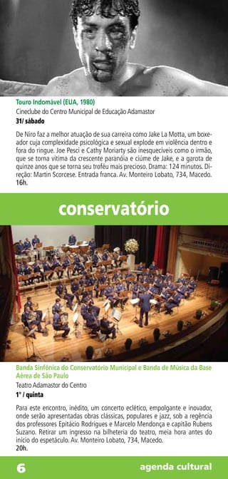 Touro Indomável (EUA, 1980)
Cineclube do Centro Municipal de Educação Adamastor
31/ sábado
De Niro faz a melhor atuação de sua carreira como Jake La Motta, um boxe-
ador cuja complexidade psicológica e sexual explode em violência dentro e
fora do ringue. Joe Pesci e Cathy Moriarty são inesquecíveis como o irmão,
que se torna vítima da crescente paranóia e ciúme de Jake, e a garota de
quinze anos que se torna seu troféu mais precioso. Drama: 124 minutos. Di-
reção: Martin Scorcese. Entrada franca. Av. Monteiro Lobato, 734, Macedo.
16h.



                conservatório




Banda Sinfônica do Conservatório Municipal e Banda de Música da Base
Aérea de São Paulo
Teatro Adamastor do Centro
1° / quinta
Para este encontro, inédito, um concerto eclético, empolgante e inovador,
onde serão apresentadas obras clássicas, populares e jazz, sob a regência
dos professores Epitácio Rodrigues e Marcelo Mendonça e capitão Rubens
Suzano. Retirar um ingresso na bilheteria do teatro, meia hora antes do
início do espetáculo. Av. Monteiro Lobato, 734, Macedo.
20h.


6                                             agenda cultural
 