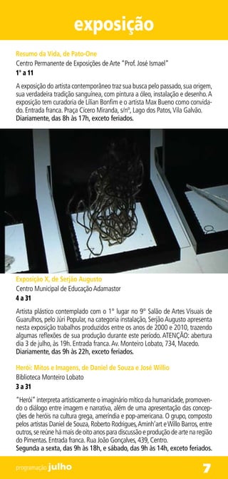 exposição
Resumo da Vida, de Pato-One
Centro Permanente de Exposições de Arte “Prof. José Ismael”
1° a 11
A exposição do artista contemporâneo traz sua busca pelo passado, sua origem,
sua verdadeira tradição sanguínea, com pintura a óleo, instalação e desenho. A
exposição tem curadoria de Lílian Bonfim e o artista Max Bueno como convida-
do. Entrada franca. Praça Cícero Miranda, s/nº, Lago dos Patos, Vila Galvão.
Diariamente, das 8h às 17h, exceto feriados.




Exposição X, de Serjão Augusto
Centro Municipal de Educação Adamastor
4 a 31
Artista plástico contemplado com o 1° lugar no 9° Salão de Artes Visuais de
Guarulhos, pelo Júri Popular, na categoria instalação, Serjão Augusto apresenta
nesta exposição trabalhos produzidos entre os anos de 2000 e 2010, trazendo
algumas reflexões de sua produção durante este período. ATENÇÃO: abertura
dia 3 de julho, às 19h. Entrada franca. Av. Monteiro Lobato, 734, Macedo.
Diariamente, das 9h às 22h, exceto feriados.

Herói: Mitos e Imagens, de Daniel de Souza e José Willio
Biblioteca Monteiro Lobato
3 a 31
“Herói” interpreta artisticamente o imaginário mítico da humanidade, promoven-
do o diálogo entre imagem e narrativa, além de uma apresentação das concep-
ções de heróis na cultura grega, ameríndia e pop-americana. O grupo, composto
pelos artistas Daniel de Souza, Roberto Rodrigues, Aminh’art e Willo Barros, entre
outros, se reúne há mais de oito anos para discussão e produção de arte na região
do Pimentas. Entrada franca. Rua João Gonçalves, 439, Centro.
Segunda a sexta, das 9h às 18h, e sábado, das 9h às 14h, exceto feriados.

programação julho                                                             7
 